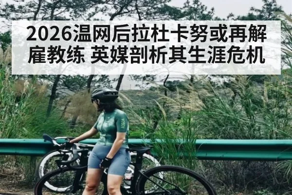 2026温网后拉杜卡努或再解雇教练 英媒剖析其生涯危机