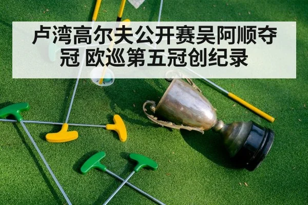 卢湾高尔夫公开赛吴阿顺夺冠 欧巡第五冠创纪录